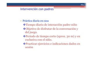 Intervención con padres
• Práctica diaria en casa
Tiempo diario de interacción padre-niño
Objetivo de disfrutar de la conversación y
del juego.
Periodo de tiempo corto (aprox. 30 m) y en
exclusiva con el niño.
Practicar ejercicios e indicaciones dados en
sesión
165
 