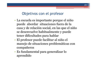 Objetivos con el profesor
• La escuela es importante porque el niño
puede abordar situaciones fuera de la
casa y de relación social, en las que el niño
se desenvuelve habitualmente y puede
tener dificultades para hablar
• El profesor puede facilitar al niño el
manejo de situaciones problemáticas con
compañeros
• Es fundamental para generalizar lo
aprendido
167
 