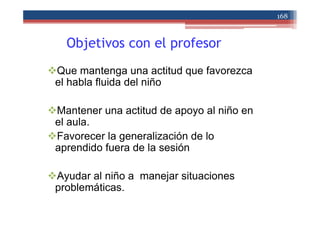 Objetivos con el profesor
Que mantenga una actitud que favorezca
el habla fluida del niño
Mantener una actitud de apoyo al niño en
el aula.
Favorecer la generalización de lo
aprendido fuera de la sesión
Ayudar al niño a manejar situaciones
problemáticas.
168
 