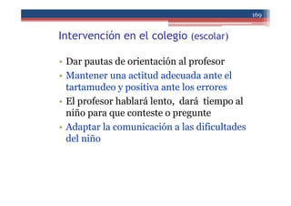 Intervención en el colegio (escolar)
• Dar pautas de orientación al profesor
• Mantener una actitud adecuada ante el
tartamudeo y positiva ante los errores
• El profesor hablará lento, dará tiempo al
niño para que conteste o pregunte
• Adaptar la comunicación a las dificultades
del niño
169
 