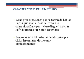 CARACTERÍSTICAS DEL TRASTORNO
• Estas preocupaciones por su forma de hablar
hacen que sean menos activos en la
comunicación y que incluso lleguen a evitar
enfrentarse a situaciones concretas
• La evolución del trastorno puede pasar por
ciclos irregulares de mejora y
empeoramiento
 