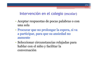 Intervención en el colegio (escolar)
• Aceptar respuestas de pocas palabras o con
una sola
• Procurar que no prolongar la espera, si va
a participar, para que su ansiedad no
aumente
• Seleccionar circunstancias relajadas para
hablar con el niño y facilitar la
conversación
170
 