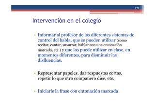 Intervención en el colegio
• Informar al profesor de los diferentes sistemas de
control del habla, que se pueden utilizar (como
recitar, cantar, susurrar, hablar con una entonación
marcada, etc.) y que los puede utilizar en clase, en
momentos diferentes, para disminuir las
disfluencias.
• Representar papeles, dar respuestas cortas,
repetir lo que otro compañero dice, etc.
• Iniciarle la frase con entonación marcada
171
 