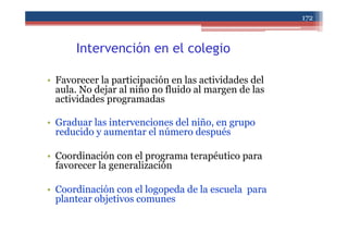 Intervención en el colegio
• Favorecer la participación en las actividades del
aula. No dejar al niño no fluido al margen de las
actividades programadas
• Graduar las intervenciones del niño, en grupo
reducido y aumentar el número después
• Coordinación con el programa terapéutico para
favorecer la generalización
• Coordinación con el logopeda de la escuela para
plantear objetivos comunes
172
 