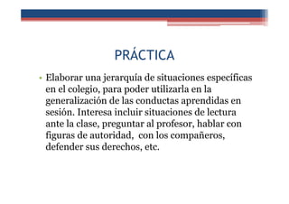 PRÁCTICA
• Elaborar una jerarquía de situaciones específicas
en el colegio, para poder utilizarla en la
generalización de las conductas aprendidas en
sesión. Interesa incluir situaciones de lectura
ante la clase, preguntar al profesor, hablar con
figuras de autoridad, con los compañeros,
defender sus derechos, etc.
 