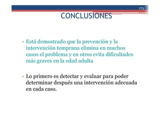 CONCLUSIONES
• Está demostrado que la prevención y la
intervención temprana elimina en muchos
casos el problema y en otros evita dificultades
más graves en la edad adulta
• Lo primero es detectar y evaluar para poder
determinar después una intervención adecuada
en cada caso.
175
 
