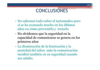 CONCLUSIONES
• No sabemos todo sobre el tartamudeo pero
sí se ha avanzado mucho en los últimos
años en cómo prevenirlo y tratarlo
• No olvidemos que la seguridad en la
capacidad de comunicarse se genera en los
primeros años
• La disminución de la frustración y la
ansiedad del niños ante la comunicación
incidirá también en su seguridad cuando
sea adulto.
176
 