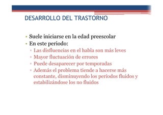 DESARROLLO DEL TRASTORNO
• Suele iniciarse en la edad preescolar
• En este periodo:
▫ Las disfluencias en el habla son más leves
▫ Mayor fluctuación de errores
▫ Puede desaparecer por temporadas
▫ Además el problema tiende a hacerse más
constante, disminuyendo los periodos fluidos y
estabilizándose los no fluidos
 