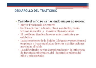 DESARROLLO DEL TRASTORNO
• Cuando el niño se va haciendo mayor aparecen:
▫ Mayor Frecuencia de errores
▫ Suelen aparecer, además, otras conductas, como
tensión muscular y movimientos asociados
▫ El problema tiende a hacerse más constante y se
estabiliza
▫ Las alteraciones de la fluidez (bloqueos y repeticiones)
empiezan a ir acompañadas de otras manifestaciones
asociadas al habla
▫ Las dificultades se van complicando por la influencia
de factores ambientales, del desarrollo mismo del
niño y psicosociales
 