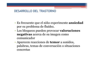 DESARROLLO DEL TRASTORNO
• Es frecuente que el niño experimente ansiedad
por su problema de fluidez.
• Los bloqueos pueden provocar valoraciones
negativas acerca de su imagen como
comunicador
• Aparecen reacciones de temor a sonidos,
palabras, temas de conversación o situaciones
concretas
 