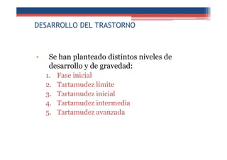 DESARROLLO DEL TRASTORNO
• Se han planteado distintos niveles de
desarrollo y de gravedad:
1. Fase inicial
2. Tartamudez límite
3. Tartamudez inicial
4. Tartamudez intermedia
5. Tartamudez avanzada
 