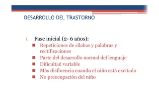 DESARROLLO DEL TRASTORNO
1. Fase inicial (2- 6 años):
Repeticiones de sílabas y palabras y
rectificaciones
Parte del desarrollo normal del lenguaje
Dificultad variable
Más disfluencia cuando el niño está excitado
No preocupación del niño
 