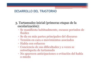 DESARROLLO DEL TRASTORNO
3. Tartamudez inicial (primeras etapas de la
escolarización):
▫ Se manifiesta habitualmente, escasos periodos de
fluidez
▫ Se da en más partes principales del discurso
▫ Tensión en cara o movimientos asociados
▫ Habla con esfuerzo
▫ Conciencia de sus dificultades y a veces se
autoetiqueta de tartamudo
▫ No aparecen anticipaciones o evitación del habla
o miedo
 