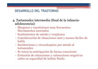 DESARROLLO DEL TRASTORNO
4. Tartamudez intermedia (final de la infancia-
adolescencia):
▫ Bloqueos y repeticiones muy frecuentes.
Movimientos asociados
▫ Sentimientos de miedo y vergüenza
▫ Consideración de situaciones más y menos fáciles de
habla
▫ Sustituciones y circunloquios por miedo al
tartamudeo
▫ Se inicia la anticipación de forma consciente
▫ Evitación de situaciones y valoraciones negativas
sobre su capacidad de hablar fluido
 