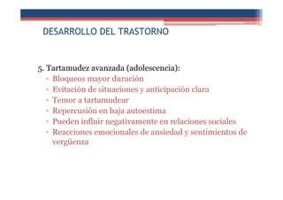 DESARROLLO DEL TRASTORNO
5. Tartamudez avanzada (adolescencia):
▫ Bloqueos mayor duración
▫ Evitación de situaciones y anticipación clara
▫ Temor a tartamudear
▫ Repercusión en baja autoestima
▫ Pueden influir negativamente en relaciones sociales
▫ Reacciones emocionales de ansiedad y sentimientos de
vergüenza
 