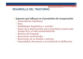 DESARROLLO DEL TRASTORNO
• Aspectos que influyen en el pronóstico de recuperación:
▫ Antecedentes familiares
▫ Sexo
▫ Habilidades lingüísticas y sociales
▫ Inicio de la intervención: peor pronóstico cuanto más
tiempo lleve el niño tartamudeando
▫ Retraso del lenguaje
▫ Reacciones emocionales
▫ Reacciones de su familia y entorno
▫ Naturalidad, frecuencia y severidad de la disfluencia
 