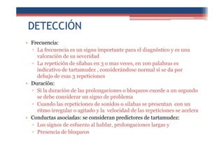 DETECCIÓN
• Frecuencia:
▫ La frecuencia es un signo importante para el diagnóstico y es una
valoración de su severidad
▫ La repetición de sílabas en 3 o mas veces, en 100 palabras es
indicativo de tartamudez , considerándose normal si se da por
debajo de esas 3 repeticiones
• Duración:
▫ Si la duración de las prolongaciones o bloqueos excede a un segundo
se debe considerar un signo de problema
▫ Cuando las repeticiones de sonidos o silabas se presentan con un
ritmo irregular o agitado y la velocidad de las repeticiones se acelera
• Conductas asociadas: se consideran predictores de tartamudez:
▫ Los signos de esfuerzo al hablar, prolongaciones largas y
▫ Presencia de bloqueos
 