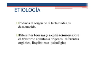ETIOLOGÍA
Todavía el origen de la tartamudez es
desconocido
Diferentes teorías y explicaciones sobre
el trastorno apuntan a orígenes diferentes
orgánico, lingüístico o psicológico
 