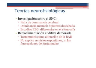Teorías neurofisiológicas
• Investigación sobre el SNC:
▫ Falta de dominancia cerebral
▫ Dominancia manual: hipótesis desechada
▫ Estudios EEG: diferencias en el ritmo alfa
• Retroalimentación auditiva demorada:
▫ Tartamudeo como alteración de la RAD
▫ No explica remisión espontánea, ni las
fluctuaciones del tartamudeo
 