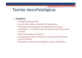 Teorías neurofisiológicas
• Genética:
▫ Predisposición genética
▫ 3 veces más común en familias de tartamudos
▫ Incidencia de tartamudeo entre parientes de sujetos
tartamudos : 14 %. Más riesgo si la persona que tartamudea
es mujer
▫ Mayor frecuencia en hombres
▫ Las mujeres tienden a recuperarse más espontáneamente
que los hombres
▫ En gemelos: 90% en monocigóticos, 25% en dicigóticos
 