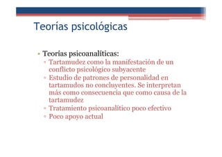 Teorías psicológicas
• Teorías psicoanalíticas:
▫ Tartamudez como la manifestación de un
conflicto psicológico subyacente
▫ Estudio de patrones de personalidad en
tartamudos no concluyentes. Se interpretan
más como consecuencia que como causa de la
tartamudez
▫ Tratamiento psicoanalítico poco efectivo
▫ Poco apoyo actual
 
