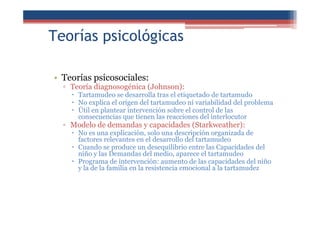 Teorías psicológicas
• Teorías psicosociales:
▫ Teoría diagnosogénica (Johnson):
Tartamudeo se desarrolla tras el etiquetado de tartamudo
No explica el origen del tartamudeo ni variabilidad del problema
Útil en plantear intervención sobre el control de las
consecuencias que tienen las reacciones del interlocutor
▫ Modelo de demandas y capacidades (Starkweather):
No es una explicación, solo una descripción organizada de
factores relevantes en el desarrollo del tartamudeo
Cuando se produce un desequilibrio entre las Capacidades del
niño y las Demandas del medio, aparece el tartamudeo
Programa de intervención: aumento de las capacidades del niño
y la de la familia en la resistencia emocional a la tartamudez
 