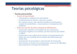 Teorías psicológicas
• Teorías psicosociales:
▫ Teorías del aprendizaje:
Tartamudeo se adquiere por aprendizaje
Condicionamiento clásico y operante o ambos
No explican causas, solo intentan modificar el tartamudeo:
manejo de antecedentes , consecuencias y contingencias del
problema
▫ Teoría de reacción de lucha anticipatoria (Bloodstein):
Tartamudez infantil es el resultado de sus experiencias
tempranas negativas con el habla, que hacen pensar que hablar
es difícil
Tartamudeo como reflejo de la tensión y la fragmentación del
habla, que son resultado de los intentos del tartamudo para
hablar bien
Anticipación de tartamudeo y autoconcepto de tartamudo
Intervención: evitación de la anticipación, creencias de dificultad
para expresarse y concepto de tartamudo
 