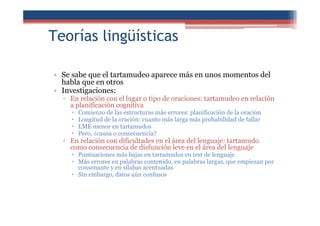 Teorías lingüísticas
• Se sabe que el tartamudeo aparece más en unos momentos del
habla que en otros
• Investigaciones:
▫ En relación con el lugar o tipo de oraciones: tartamudeo en relación
a planificación cognitiva
Comienzo de las estructuras más errores: planificación de la oración
Longitud de la oración: cuanto más larga más probabilidad de fallar
LME menor en tartamudos
Pero, ¿causa o consecuencia?
▫ En relación con dificultades en el área del lenguaje: tartamudo
como consecuencia de disfunción leve en el área del lenguaje
Puntuaciones más bajas en tartamudos en test de lenguaje
Más errores en palabras contenido, en palabras largas, que empiezan por
consonante y en sílabas acentuadas
Sin embargo, datos aún confusos
 