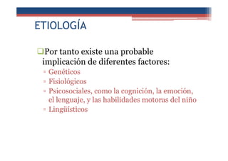 ETIOLOGÍA
Por tanto existe una probable
implicación de diferentes factores:
▫ Genéticos
▫ Fisiológicos
▫ Psicosociales, como la cognición, la emoción,
el lenguaje, y las habilidades motoras del niño
▫ Lingüísticos
 