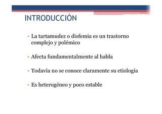 INTRODUCCIÓN
• La tartamudez o disfemia es un trastorno
complejo y polémico
• Afecta fundamentalmente al habla
• Todavía no se conoce claramente su etiología
• Es heterogéneo y poco estable
 