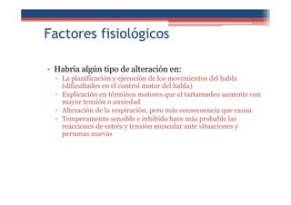 Factores fisiológicos
• Habría algún tipo de alteración en:
▫ La planificación y ejecución de los movimientos del habla
(dificultades en el control motor del habla)
▫ Explicación en términos motores que el tartamudeo aumente con
mayor tensión o ansiedad
▫ Alteración de la respiración, pero más consecuencia que causa
▫ Temperamento sensible e inhibido hace más probable las
reacciones de estrés y tensión muscular ante situaciones y
personas nuevas
 