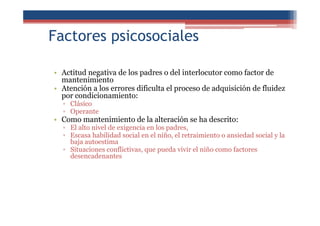 Factores psicosociales
• Actitud negativa de los padres o del interlocutor como factor de
mantenimiento
• Atención a los errores dificulta el proceso de adquisición de fluidez
por condicionamiento:
▫ Clásico
▫ Operante
• Como mantenimiento de la alteración se ha descrito:
▫ El alto nivel de exigencia en los padres,
▫ Escasa habilidad social en el niño, el retraimiento o ansiedad social y la
baja autoestima
▫ Situaciones conflictivas, que pueda vivir el niño como factores
desencadenantes
 
