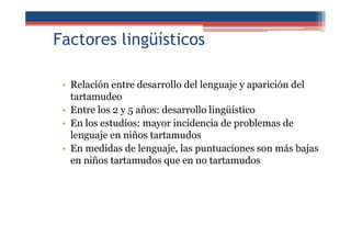 Factores lingüísticos
• Relación entre desarrollo del lenguaje y aparición del
tartamudeo
• Entre los 2 y 5 años: desarrollo lingüístico
• En los estudios: mayor incidencia de problemas de
lenguaje en niños tartamudos
• En medidas de lenguaje, las puntuaciones son más bajas
en niños tartamudos que en no tartamudos
 