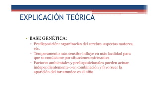 EXPLICACIÓN TEÓRICA
• BASE GENÉTICA:
▫ Predisposición: organización del cerebro, aspectos motores,
etc.
▫ Temperamento más sensible influye en más facilidad para
que se condicione por situaciones estresantes
▫ Factores ambientales y predisposicionales pueden actuar
independientemente o en combinación y favorecer la
aparición del tartamudeo en el niño
 
