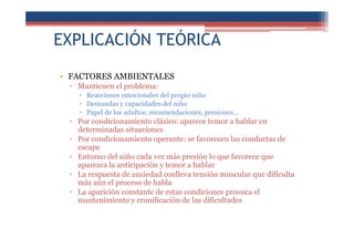 EXPLICACIÓN TEÓRICA
• FACTORES AMBIENTALES
▫ Mantienen el problema:
Reacciones emocionales del propio niño
Demandas y capacidades del niño
Papel de los adultos: recomendaciones, presiones...
▫ Por condicionamiento clásico: aparece temor a hablar en
determinadas situaciones
▫ Por condicionamiento operante: se favorecen las conductas de
escape
▫ Entorno del niño cada vez más presión lo que favorece que
aparezca la anticipación y temor a hablar
▫ La respuesta de ansiedad conlleva tensión muscular que dificulta
más aún el proceso de habla
▫ La aparición constante de estas condiciones provoca el
mantenimiento y cronificación de las dificultades
 