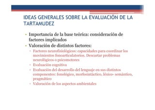 IDEAS GENERALES SOBRE LA EVALUACIÓN DE LA
TARTAMUDEZ
• Importancia de la base teórica: consideración de
factores implicados
• Valoración de distintos factores:
▫ Factores neurofisiológicos: capacidades para coordinar los
movimientos fonoarticulatorios. Descartar problemas
neurológicos o psicomotores
▫ Evaluación cognitiva
▫ Evaluación del desarrollo del lenguaje en sus distintos
componentes: fonológico, morfosintáctico, léxico- semántico,
pragmático
▫ Valoración de los aspectos ambientales
 