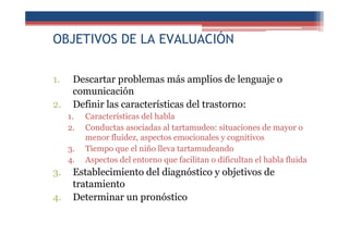 OBJETIVOS DE LA EVALUACIÓN
1. Descartar problemas más amplios de lenguaje o
comunicación
2. Definir las características del trastorno:
1. Características del habla
2. Conductas asociadas al tartamudeo: situaciones de mayor o
menor fluidez, aspectos emocionales y cognitivos
3. Tiempo que el niño lleva tartamudeando
4. Aspectos del entorno que facilitan o dificultan el habla fluida
3. Establecimiento del diagnóstico y objetivos de
tratamiento
4. Determinar un pronóstico
 