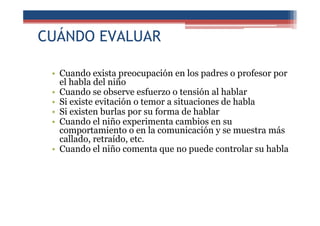 CUÁNDO EVALUAR
• Cuando exista preocupación en los padres o profesor por
el habla del niño
• Cuando se observe esfuerzo o tensión al hablar
• Si existe evitación o temor a situaciones de habla
• Si existen burlas por su forma de hablar
• Cuando el niño experimenta cambios en su
comportamiento o en la comunicación y se muestra más
callado, retraído, etc.
• Cuando el niño comenta que no puede controlar su habla
 