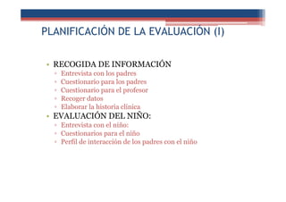 PLANIFICACIÓN DE LA EVALUACIÓN (I)
• RECOGIDA DE INFORMACIÓN
▫ Entrevista con los padres
▫ Cuestionario para los padres
▫ Cuestionario para el profesor
▫ Recoger datos
▫ Elaborar la historia clínica
• EVALUACIÓN DEL NIÑO:
▫ Entrevista con el niño:
▫ Cuestionarios para el niño
▫ Perfil de interacción de los padres con el niño
 