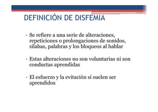 DEFINICIÓN DE DISFEMIA
• Se refiere a una serie de alteraciones,
repeticiones o prolongaciones de sonidos,
sílabas, palabras y los bloqueos al hablar
• Estas alteraciones no son voluntarias ni son
conductas aprendidas
• El esfuerzo y la evitación sí suelen ser
aprendidos
 