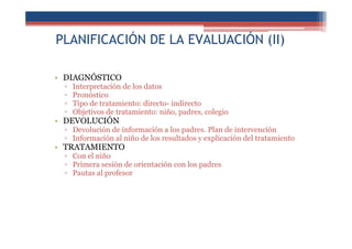 PLANIFICACIÓN DE LA EVALUACIÓN (II)
• DIAGNÓSTICO
▫ Interpretación de los datos
▫ Pronóstico
▫ Tipo de tratamiento: directo- indirecto
▫ Objetivos de tratamiento: niño, padres, colegio
• DEVOLUCIÓN
▫ Devolución de información a los padres. Plan de intervención
▫ Información al niño de los resultados y explicación del tratamiento
• TRATAMIENTO
▫ Con el niño
▫ Primera sesión de orientación con los padres
▫ Pautas al profesor
 