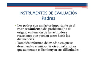 INSTRUMENTOS DE EVALUACIÓN
Padres
• Los padres son un factor importante en el
mantenimiento del problema (no de
origen) en función de las actitudes y
reacciones que puedan tener hacia las
disfluencias
• También informan del medio en que se
desenvuelve el niño y las circunstancias
que aumentan o disminuyen sus dificultades
 