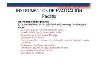 INSTRUMENTOS DE EVALUACIÓN
Padres
• Entrevista con los padres:
Elaboración de una historia clínica donde se recogen los siguientes
datos:
▫ Desarrollo general y lingüístico actual y pasado
▫ Descripción del tipo de alteración del habla
▫ Situaciones de menor- mayor dificultad
▫ Reacciones de los padres
▫ Dinámica familiar: relaciones entre la familia, organización diaria, pautas
educativas
▫ Antecedentes familiares y personales
▫ Información académica, social, habilidades sociales
▫ Desarrollo emocional, autoestima
▫ Conciencia del problema
 