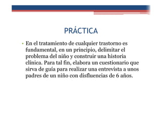 PRÁCTICA
• En el tratamiento de cualquier trastorno es
fundamental, en un principio, delimitar el
problema del niño y construir una historia
clínica. Para tal fin, elabora un cuestionario que
sirva de guía para realizar una entrevista a unos
padres de un niño con disfluencias de 6 años.
 