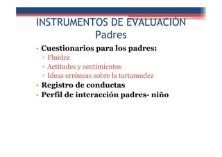 INSTRUMENTOS DE EVALUACIÓN
Padres
• Cuestionarios para los padres:
▫ Fluidez
▫ Actitudes y sentimientos
▫ Ideas erróneas sobre la tartamudez
• Registro de conductas
• Perfil de interacción padres- niño
 