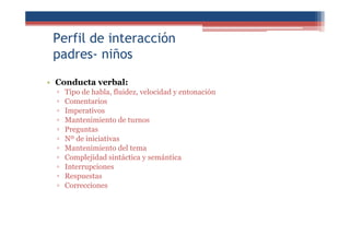 Perfil de interacción
padres- niños
• Conducta verbal:
▫ Tipo de habla, fluidez, velocidad y entonación
▫ Comentarios
▫ Imperativos
▫ Mantenimiento de turnos
▫ Preguntas
▫ Nº de iniciativas
▫ Mantenimiento del tema
▫ Complejidad sintáctica y semántica
▫ Interrupciones
▫ Respuestas
▫ Correcciones
 
