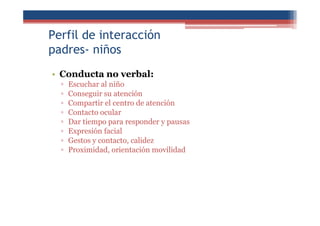 Perfil de interacción
padres- niños
• Conducta no verbal:
▫ Escuchar al niño
▫ Conseguir su atención
▫ Compartir el centro de atención
▫ Contacto ocular
▫ Dar tiempo para responder y pausas
▫ Expresión facial
▫ Gestos y contacto, calidez
▫ Proximidad, orientación movilidad
 