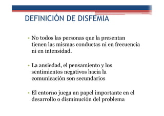 DEFINICIÓN DE DISFEMIA
• No todos las personas que la presentan
tienen las mismas conductas ni en frecuencia
ni en intensidad.
• La ansiedad, el pensamiento y los
sentimientos negativos hacia la
comunicación son secundarios
• El entorno juega un papel importante en el
desarrollo o disminución del problema
 