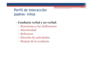 Perfil de interacción
padres- niños
• Conducta verbal y no verbal:
▫ Reacciones a las disfluencias
▫ Directividad
▫ Refuerzos
▫ Elección de actividades
▫ Manejo de la conducta
 