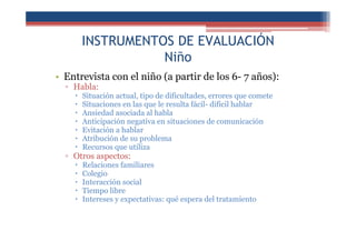 INSTRUMENTOS DE EVALUACIÓN
Niño
• Entrevista con el niño (a partir de los 6- 7 años):
▫ Habla:
Situación actual, tipo de dificultades, errores que comete
Situaciones en las que le resulta fácil- difícil hablar
Ansiedad asociada al habla
Anticipación negativa en situaciones de comunicación
Evitación a hablar
Atribución de su problema
Recursos que utiliza
▫ Otros aspectos:
Relaciones familiares
Colegio
Interacción social
Tiempo libre
Intereses y expectativas: qué espera del tratamiento
 